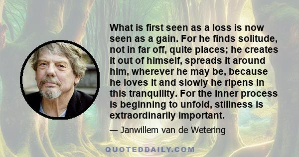 What is first seen as a loss is now seen as a gain. For he finds solitude, not in far off, quite places; he creates it out of himself, spreads it around him, wherever he may be, because he loves it and slowly he ripens