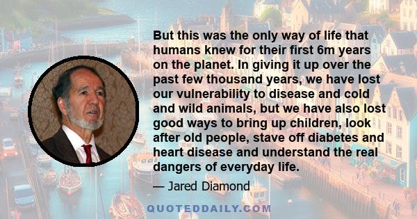 But this was the only way of life that humans knew for their first 6m years on the planet. In giving it up over the past few thousand years, we have lost our vulnerability to disease and cold and wild animals, but we