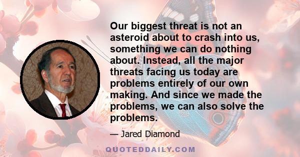 Our biggest threat is not an asteroid about to crash into us, something we can do nothing about. Instead, all the major threats facing us today are problems entirely of our own making. And since we made the problems, we 