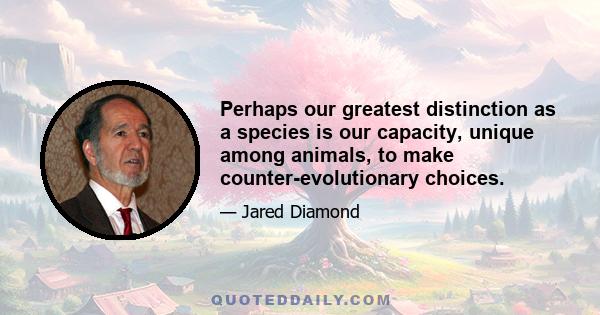 Perhaps our greatest distinction as a species is our capacity, unique among animals, to make counter-evolutionary choices.