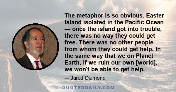 The metaphor is so obvious. Easter Island isolated in the Pacific Ocean — once the island got into trouble, there was no way they could get free. There was no other people from whom they could get help. In the same way