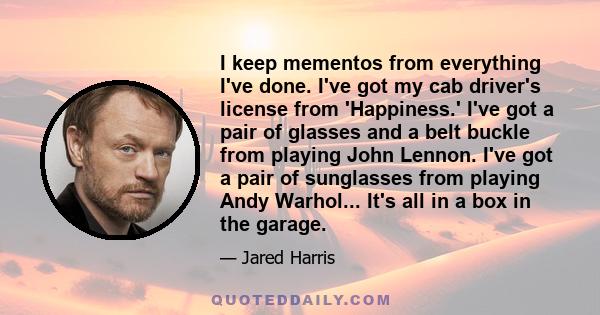 I keep mementos from everything I've done. I've got my cab driver's license from 'Happiness.' I've got a pair of glasses and a belt buckle from playing John Lennon. I've got a pair of sunglasses from playing Andy