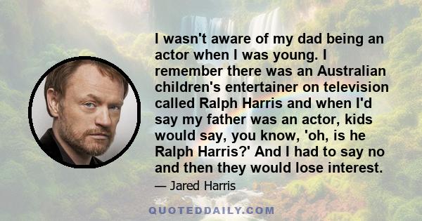 I wasn't aware of my dad being an actor when I was young. I remember there was an Australian children's entertainer on television called Ralph Harris and when I'd say my father was an actor, kids would say, you know,