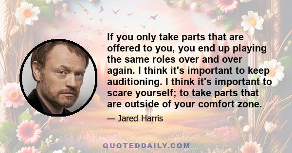 If you only take parts that are offered to you, you end up playing the same roles over and over again. I think it's important to keep auditioning. I think it's important to scare yourself; to take parts that are outside 