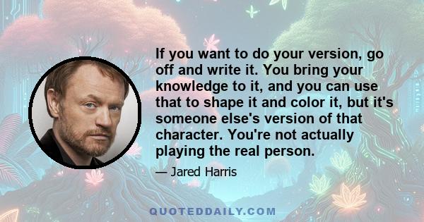 If you want to do your version, go off and write it. You bring your knowledge to it, and you can use that to shape it and color it, but it's someone else's version of that character. You're not actually playing the real 