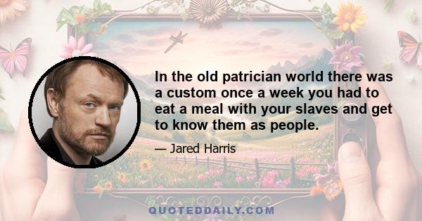 In the old patrician world there was a custom once a week you had to eat a meal with your slaves and get to know them as people.