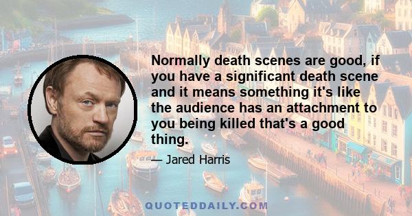 Normally death scenes are good, if you have a significant death scene and it means something it's like the audience has an attachment to you being killed that's a good thing.