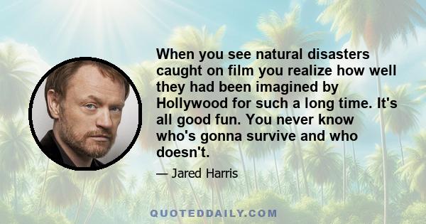 When you see natural disasters caught on film you realize how well they had been imagined by Hollywood for such a long time. It's all good fun. You never know who's gonna survive and who doesn't.