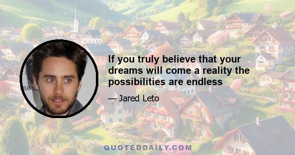 If you truly believe that your dreams will come a reality the possibilities are endless