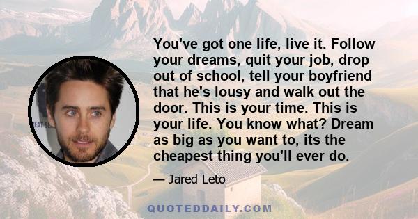 You've got one life, live it. Follow your dreams, quit your job, drop out of school, tell your boyfriend that he's lousy and walk out the door. This is your time. This is your life. You know what? Dream as big as you