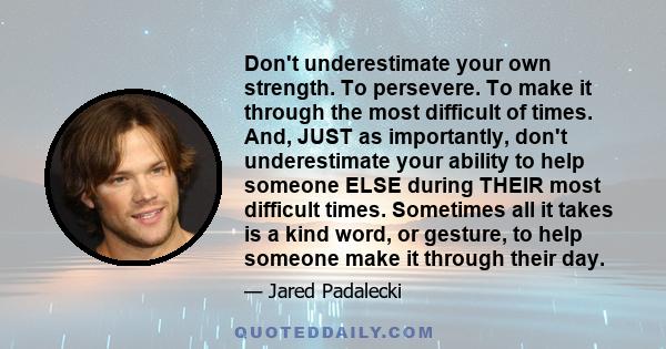 Don't underestimate your own strength. To persevere. To make it through the most difficult of times. And, JUST as importantly, don't underestimate your ability to help someone ELSE during THEIR most difficult times.