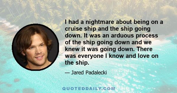 I had a nightmare about being on a cruise ship and the ship going down. It was an arduous process of the ship going down and we knew it was going down. There was everyone I know and love on the ship.