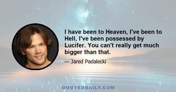 I have been to Heaven, I've been to Hell, I've been possessed by Lucifer. You can't really get much bigger than that.