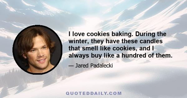 I love cookies baking. During the winter, they have these candles that smell like cookies, and I always buy like a hundred of them.