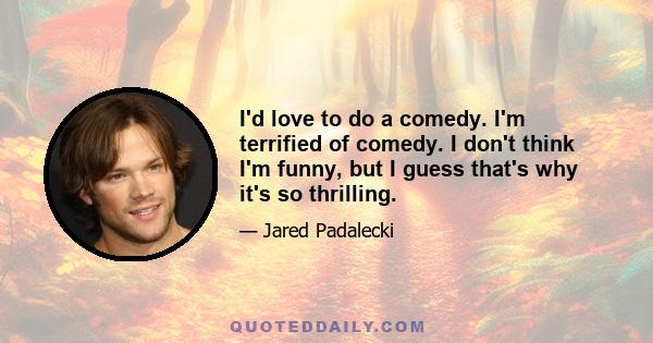 I'd love to do a comedy. I'm terrified of comedy. I don't think I'm funny, but I guess that's why it's so thrilling.