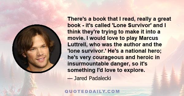 There's a book that I read, really a great book - it's called 'Lone Survivor' and I think they're trying to make it into a movie. I would love to play Marcus Luttrell, who was the author and the 'lone survivor.' He's a