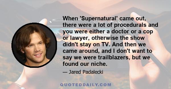 When 'Supernatural' came out, there were a lot of procedurals and you were either a doctor or a cop or lawyer, otherwise the show didn't stay on TV. And then we came around, and I don't want to say we were trailblazers, 