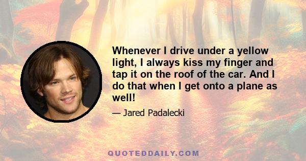 Whenever I drive under a yellow light, I always kiss my finger and tap it on the roof of the car. And I do that when I get onto a plane as well!