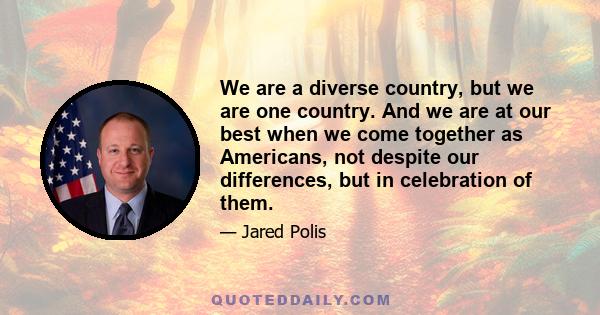 We are a diverse country, but we are one country. And we are at our best when we come together as Americans, not despite our differences, but in celebration of them.