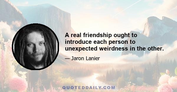 A real friendship ought to introduce each person to unexpected weirdness in the other.