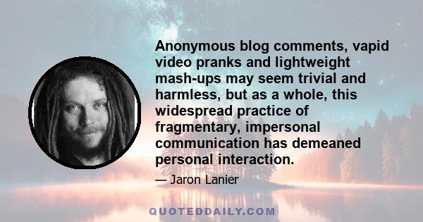 Anonymous blog comments, vapid video pranks and lightweight mash-ups may seem trivial and harmless, but as a whole, this widespread practice of fragmentary, impersonal communication has demeaned personal interaction.