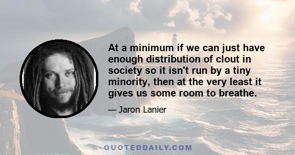 At a minimum if we can just have enough distribution of clout in society so it isn't run by a tiny minority, then at the very least it gives us some room to breathe.