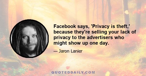 Facebook says, 'Privacy is theft,' because they're selling your lack of privacy to the advertisers who might show up one day.