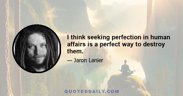 I think seeking perfection in human affairs is a perfect way to destroy them.