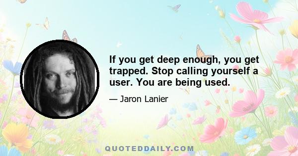 If you get deep enough, you get trapped. Stop calling yourself a user. You are being used.