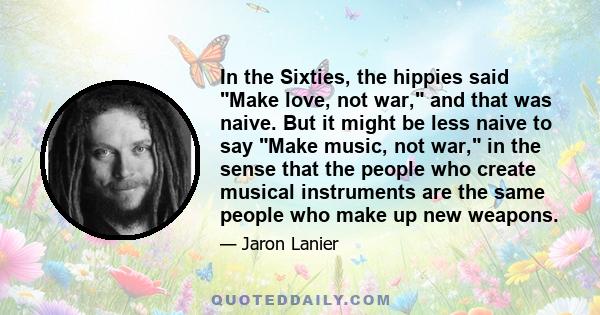 In the Sixties, the hippies said Make love, not war, and that was naive. But it might be less naive to say Make music, not war, in the sense that the people who create musical instruments are the same people who make up 