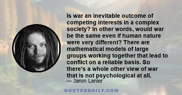 Is war an inevitable outcome of competing interests in a complex society? In other words, would war be the same even if human nature were very different? There are mathematical models of large groups working together