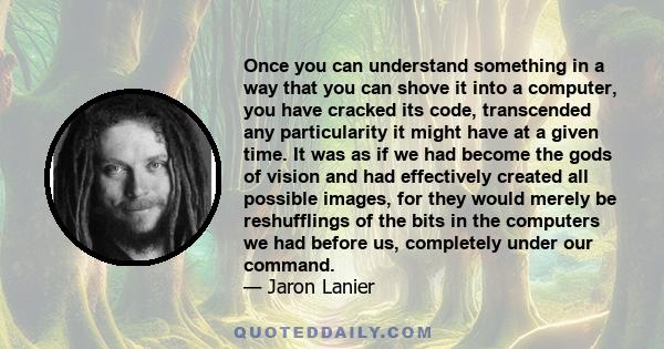 Once you can understand something in a way that you can shove it into a computer, you have cracked its code, transcended any particularity it might have at a given time. It was as if we had become the gods of vision and 