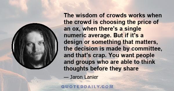 The wisdom of crowds works when the crowd is choosing the price of an ox, when there's a single numeric average. But if it's a design or something that matters, the decision is made by committee, and that's crap. You