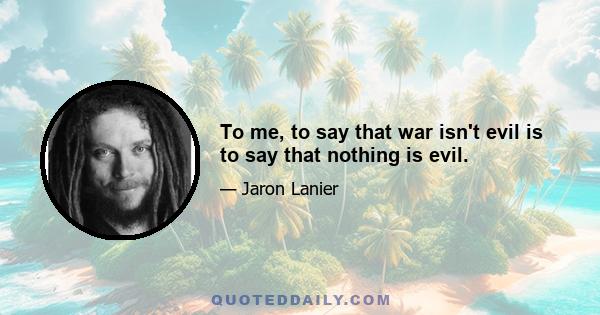 To me, to say that war isn't evil is to say that nothing is evil.