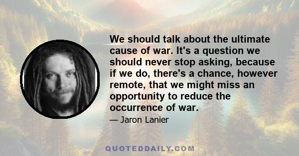 We should talk about the ultimate cause of war. It's a question we should never stop asking, because if we do, there's a chance, however remote, that we might miss an opportunity to reduce the occurrence of war.