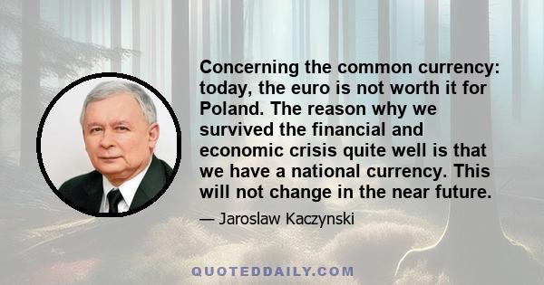 Concerning the common currency: today, the euro is not worth it for Poland. The reason why we survived the financial and economic crisis quite well is that we have a national currency. This will not change in the near