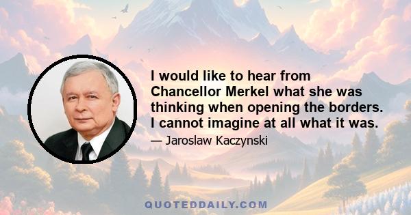 I would like to hear from Chancellor Merkel what she was thinking when opening the borders. I cannot imagine at all what it was.