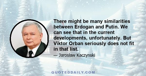 There might be many similarities between Erdogan and Putin. We can see that in the current developments, unfortunately. But Viktor Orban seriously does not fit in that list.