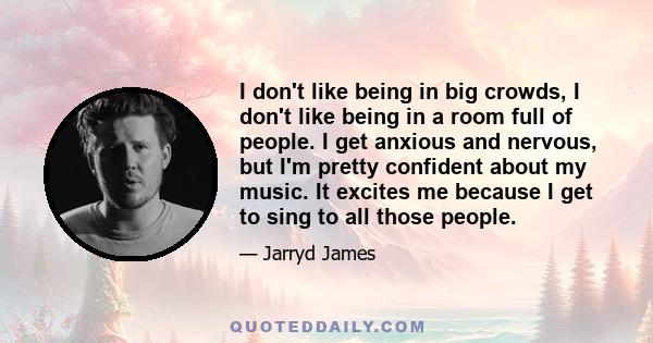 I don't like being in big crowds, I don't like being in a room full of people. I get anxious and nervous, but I'm pretty confident about my music. It excites me because I get to sing to all those people.