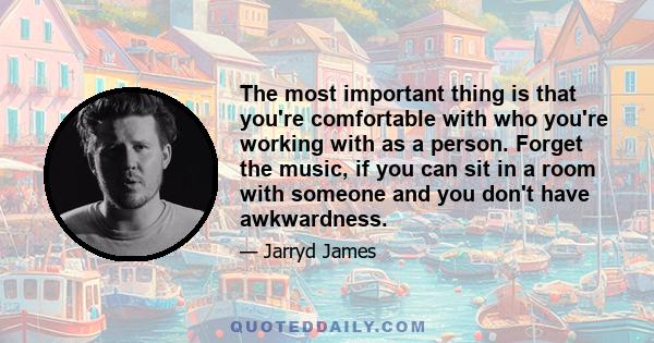 The most important thing is that you're comfortable with who you're working with as a person. Forget the music, if you can sit in a room with someone and you don't have awkwardness.