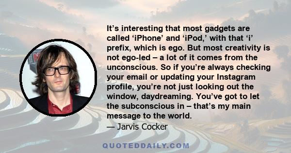 It’s interesting that most gadgets are called ‘iPhone’ and ‘iPod,’ with that ‘i’ prefix, which is ego. But most creativity is not ego-led – a lot of it comes from the unconscious. So if you’re always checking your email 