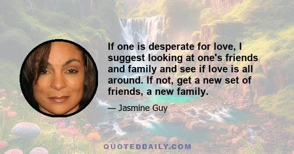 If one is desperate for love, I suggest looking at one's friends and family and see if love is all around. If not, get a new set of friends, a new family.