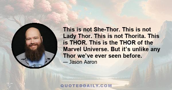 This is not She-Thor. This is not Lady Thor. This is not Thorita. This is THOR. This is the THOR of the Marvel Universe. But it’s unlike any Thor we’ve ever seen before.