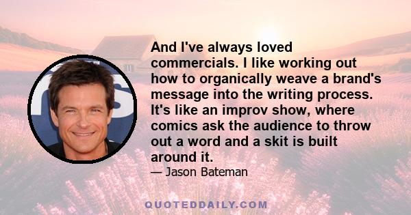 And I've always loved commercials. I like working out how to organically weave a brand's message into the writing process. It's like an improv show, where comics ask the audience to throw out a word and a skit is built