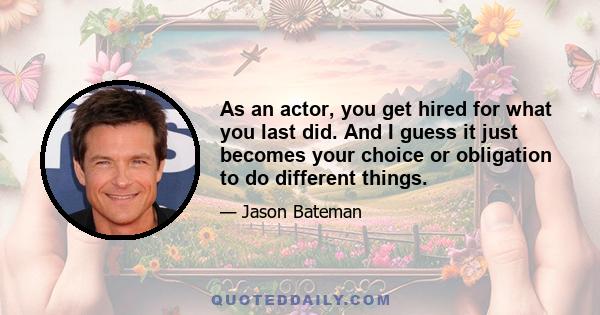 As an actor, you get hired for what you last did. And I guess it just becomes your choice or obligation to do different things.