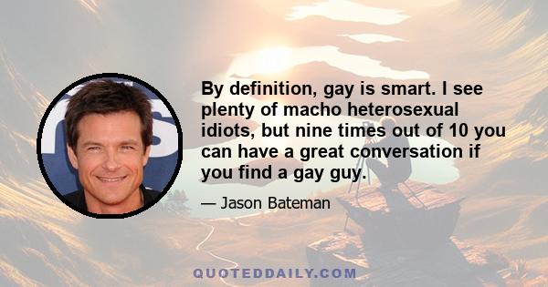 By definition, gay is smart. I see plenty of macho heterosexual idiots, but nine times out of 10 you can have a great conversation if you find a gay guy.