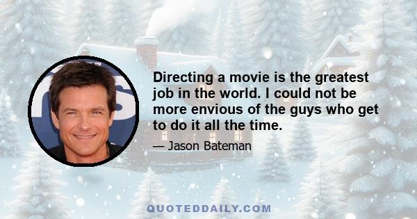 Directing a movie is the greatest job in the world. I could not be more envious of the guys who get to do it all the time.