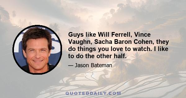 Guys like Will Ferrell, Vince Vaughn, Sacha Baron Cohen, they do things you love to watch. I like to do the other half.