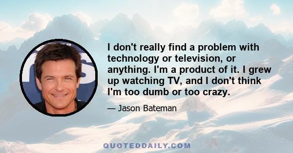 I don't really find a problem with technology or television, or anything. I'm a product of it. I grew up watching TV, and I don't think I'm too dumb or too crazy.