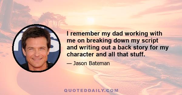 I remember my dad working with me on breaking down my script and writing out a back story for my character and all that stuff.